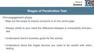 Stages of Penetration Test
•Pre-engagement phase
• Map out the scope to ensure everyone is on the same page
• Always clarify to your client the difference between a vulnerability and pen-
test
• Understand client’s business goals for the activity
• Understand about the fragile devices you need to be careful with when
testing
 