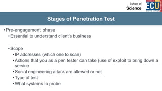 Stages of Penetration Test
•Pre-engagement phase
• Essential to understand client’s business
• Scope
• IP addresses (which one to scan)
• Actions that you as a pen tester can take (use of exploit to bring down a
service
• Social engineering attack are allowed or not
• Type of test
• What systems to probe
 