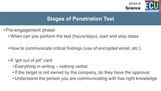 Stages of Penetration Test
•Pre-engagement phase
• When can you perform the test (hours/days), start and stop dates
• How to communicate critical findings (use of encrypted email, etc.)
• A “get out of jail” card
• Everything in writing – nothing verbal
• If the target is not owned by the company, do they have the approval
• Understand the person you are communicating with has right knowledge
 
