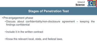 Stages of Penetration Test
•Pre-engagement phase
• Discuss about confidentiality/non-disclosure agreement – keeping the
findings confidential
• Include it in the written contract
• Know the relevant local, state, and federal laws
 