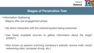 Stages of Penetration Test
•Information Gathering
• Begins after pre-engagement phase
• No direct interaction with the network/system being examined
• Use freely available sources to gather information about the target
(OSINT)
• Also known as passive scanning (company’s website, source code, social
networking sites, dumpster diving, etc.)
 