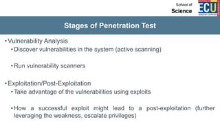 Stages of Penetration Test
•Vulnerability Analysis
• Discover vulnerabilities in the system (active scanning)
• Run vulnerability scanners
•Exploitation/Post-Exploitation
• Take advantage of the vulnerabilities using exploits
• How a successful exploit might lead to a post-exploitation (further
leveraging the weakness, escalate privileges)
 
