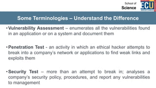 Some Terminologies – Understand the Difference
•Vulnerability Assessment – enumerates all the vulnerabilities found
in an application or on a system and document them
•Penetration Test - an activity in which an ethical hacker attempts to
break into a company’s network or applications to find weak links and
exploits them
•Security Test – more than an attempt to break in; analyses a
company’s security policy, procedures, and report any vulnerabilities
to management
 