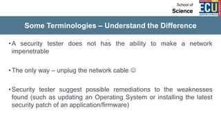 Some Terminologies – Understand the Difference
•A security tester does not has the ability to make a network
impenetrable
•The only way – unplug the network cable 
•Security tester suggest possible remediations to the weaknesses
found (such as updating an Operating System or installing the latest
security patch of an application/firmware)
 
