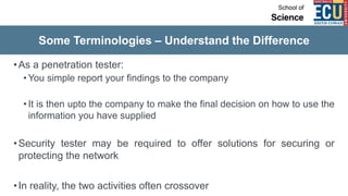 Some Terminologies – Understand the Difference
•As a penetration tester:
• You simple report your findings to the company
• It is then upto the company to make the final decision on how to use the
information you have supplied
•Security tester may be required to offer solutions for securing or
protecting the network
•In reality, the two activities often crossover
 