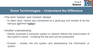 Some Terminologies – Understand the Difference
•The term ‘hacker’ and ‘cracker’ diluted
• In olden days, hacker was considered as a good guy and cracker to be the
bad guy (criminal hacker)
• Another understanding:
• Hacker accesses a computer system or network without the authorization of
the system’s owner – breaking the law and can be prosecuted
• Cracker – breaks into the system and steal/destroy the information or
system
 