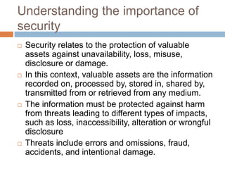 Understanding the importance of
security
 Security relates to the protection of valuable
assets against unavailability, loss, misuse,
disclosure or damage.
 In this context, valuable assets are the information
recorded on, processed by, stored in, shared by,
transmitted from or retrieved from any medium.
 The information must be protected against harm
from threats leading to different types of impacts,
such as loss, inaccessibility, alteration or wrongful
disclosure
 Threats include errors and omissions, fraud,
accidents, and intentional damage.
 