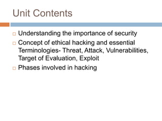 Unit Contents
 Understanding the importance of security
 Concept of ethical hacking and essential
Terminologies- Threat, Attack, Vulnerabilities,
Target of Evaluation, Exploit
 Phases involved in hacking
 