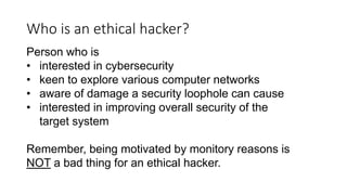 Who is an ethical hacker?
Person who is
• interested in cybersecurity
• keen to explore various computer networks
• aware of damage a security loophole can cause
• interested in improving overall security of the
target system
Remember, being motivated by monitory reasons is
NOT a bad thing for an ethical hacker.
 