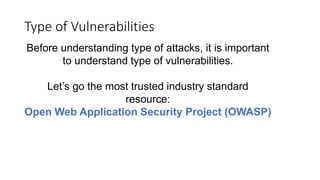 Type of Vulnerabilities
Before understanding type of attacks, it is important
to understand type of vulnerabilities.
Let’s go the most trusted industry standard
resource:
Open Web Application Security Project (OWASP)
 
