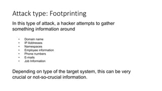 Attack type: Footprinting
In this type of attack, a hacker attempts to gather
something information around
• Domain name
• IP Addresses
• Namespaces
• Employee information
• Phone numbers
• E-mails
• Job Information
Depending on type of the target system, this can be very
crucial or not-so-crucial information.
 