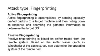 Attack type: Fingerprinting
Active Fingerprinting
Active fingerprinting is accomplished by sending specially
crafted packets to a target machine and then noting down
its response and analyzing the gathered information to
determine the target OS.
Passive Fingerprinting
Passive fingerprinting is based on sniffer traces from the
remote system. Based on the sniffer traces (such as
Wireshark) of the packets, you can determine the operating
system of the remote host.
 