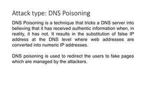 Attack type: DNS Poisoning
DNS Poisoning is a technique that tricks a DNS server into
believing that it has received authentic information when, in
reality, it has not. It results in the substitution of false IP
address at the DNS level where web addresses are
converted into numeric IP addresses.
DNS poisoning is used to redirect the users to fake pages
which are managed by the attackers.
 
