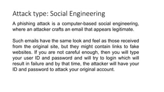 Attack type: Social Engineering
A phishing attack is a computer-based social engineering,
where an attacker crafts an email that appears legitimate.
Such emails have the same look and feel as those received
from the original site, but they might contain links to fake
websites. If you are not careful enough, then you will type
your user ID and password and will try to login which will
result in failure and by that time, the attacker will have your
ID and password to attack your original account.
 