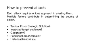 How to prevent attacks
Each attack requires unique approach in averting them.
Multiple factors contribute in determining the course of
action.
• Tactical Fix or Strategic Solution?
• Impacted target audience?
• Geography?
• Functional area/Domain?
• Historical trends? etc.
 