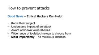 How to prevent attacks
Good News – Ethical Hackers Can Help!
• Know their subject
• Understand impact of an attack
• Aware of known vulnerabilities
• Wide range of tools/technology to choose from
• Most importantly – no malicious intention
 