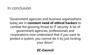 In conclusion
“Government agencies and business organizations
today are in constant need of ethical hackers to
combat the growing threat to IT security. A lot of
government agencies, professionals and
corporations now understand that if you want to
protect a system, you cannot do it by just locking
your doors”
EC-Council
 