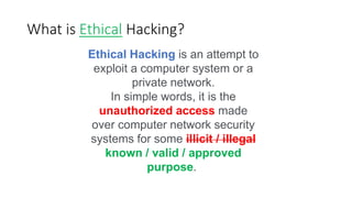 What is Ethical Hacking?
Ethical Hacking is an attempt to
exploit a computer system or a
private network.
In simple words, it is the
unauthorized access made
over computer network security
systems for some illicit / illegal
known / valid / approved
purpose.
 