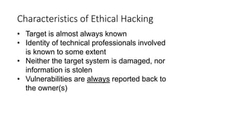 Characteristics of Ethical Hacking
• Target is almost always known
• Identity of technical professionals involved
is known to some extent
• Neither the target system is damaged, nor
information is stolen
• Vulnerabilities are always reported back to
the owner(s)
 