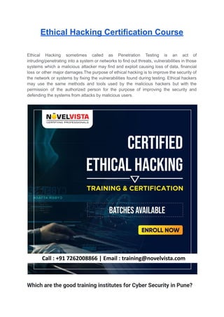 Ethical Hacking Certification Course
Ethical Hacking sometimes called as Penetration Testing is an act of
intruding/penetrating into a system or networks to find out threats, vulnerabilities in those
systems which a malicious attacker may find and exploit causing loss of data, financial
loss or other major damages.The purpose of ethical hacking is to improve the security of
the network or systems by fixing the vulnerabilities found during testing. Ethical hackers
may use the same methods and tools used by the malicious hackers but with the
permission of the authorized person for the purpose of improving the security and
defending the systems from attacks by malicious users.
Which are the good training institutes for Cyber Security in Pune?
 