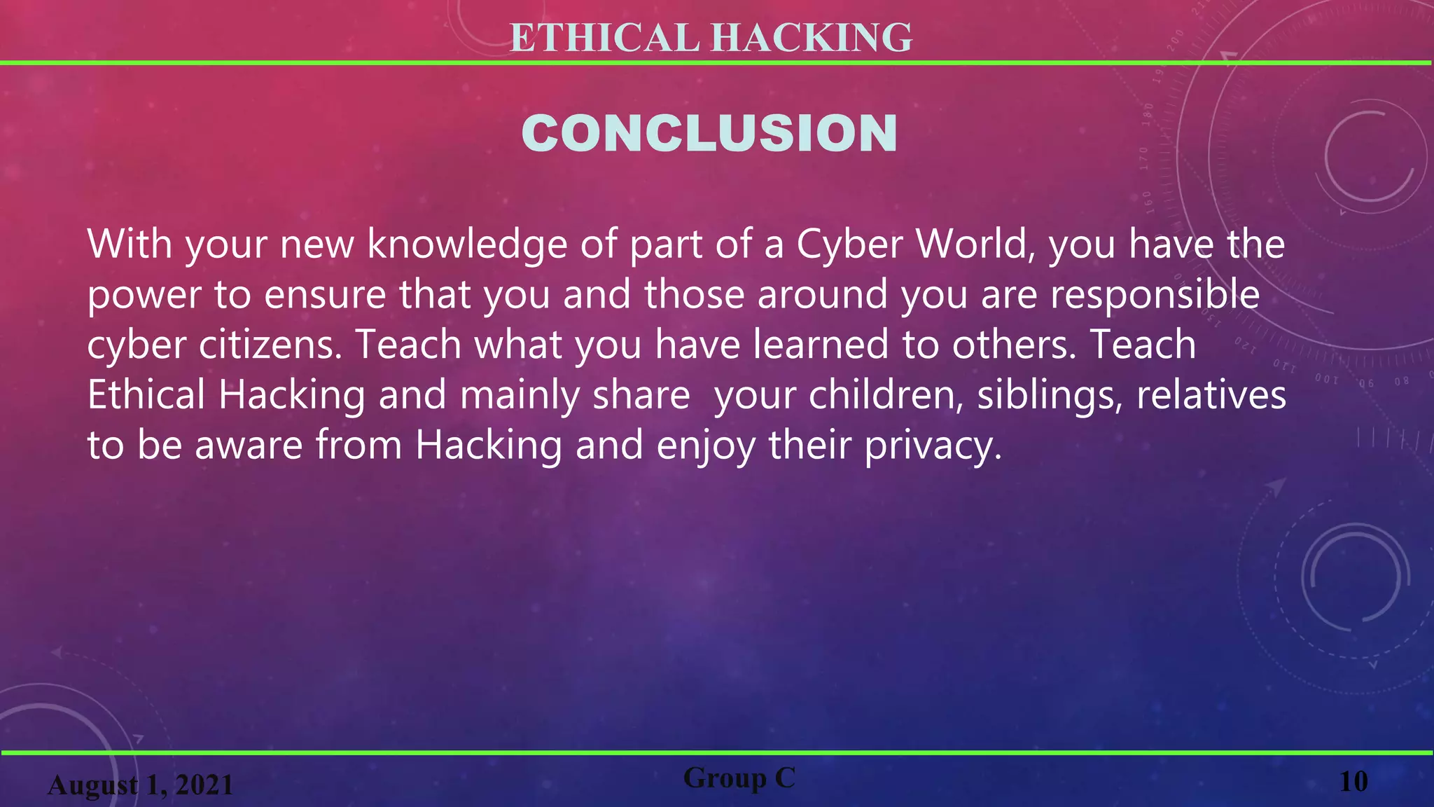 ETHICAL HACKING
10
Group C
August 1, 2021
CONCLUSION
With your new knowledge of part of a Cyber World, you have the
power to ensure that you and those around you are responsible
cyber citizens. Teach what you have learned to others. Teach
Ethical Hacking and mainly share your children, siblings, relatives
to be aware from Hacking and enjoy their privacy.
 