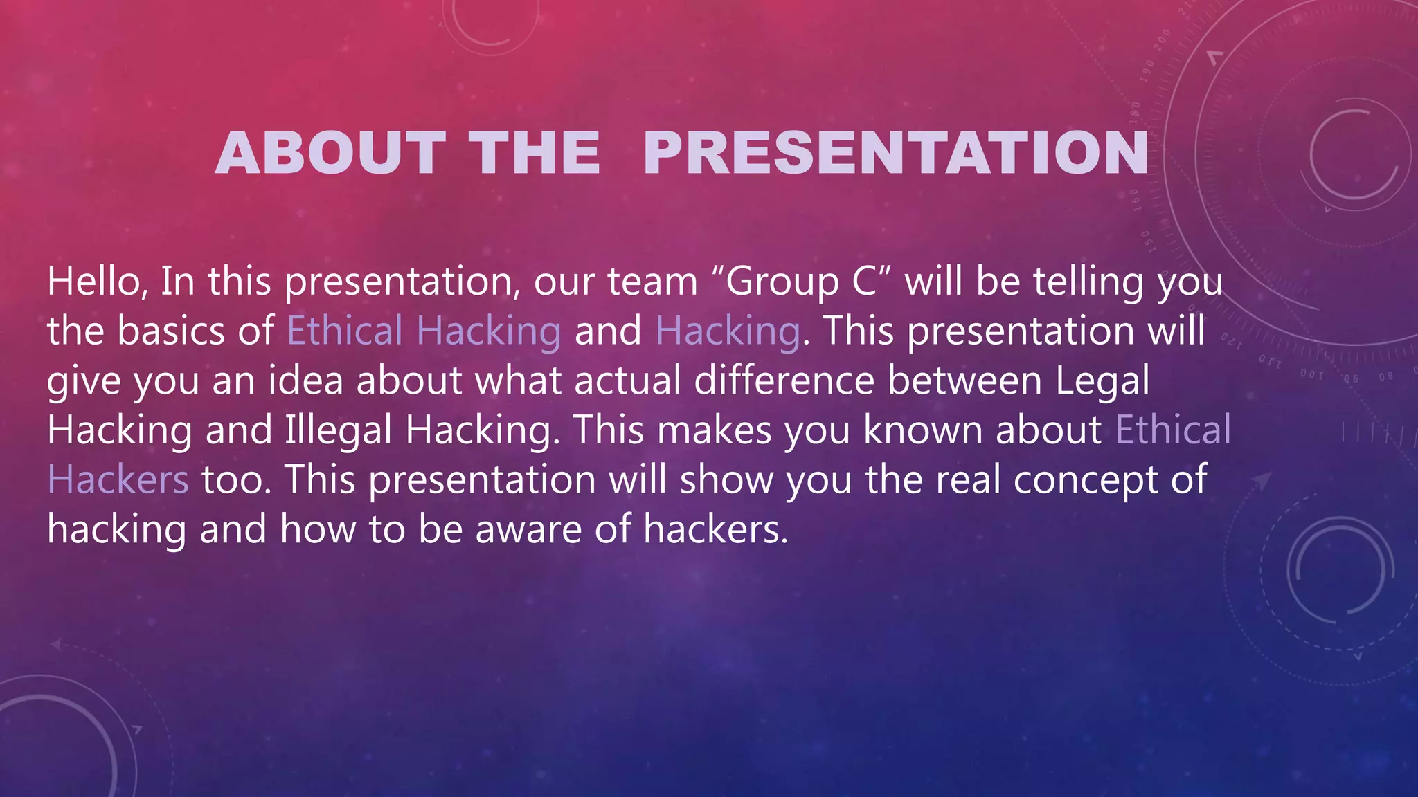 ABOUT THE PRESENTATION
Hello, In this presentation, our team “Group C” will be telling you
the basics of Ethical Hacking and Hacking. This presentation will
give you an idea about what actual difference between Legal
Hacking and Illegal Hacking. This makes you known about Ethical
Hackers too. This presentation will show you the real concept of
hacking and how to be aware of hackers.
 