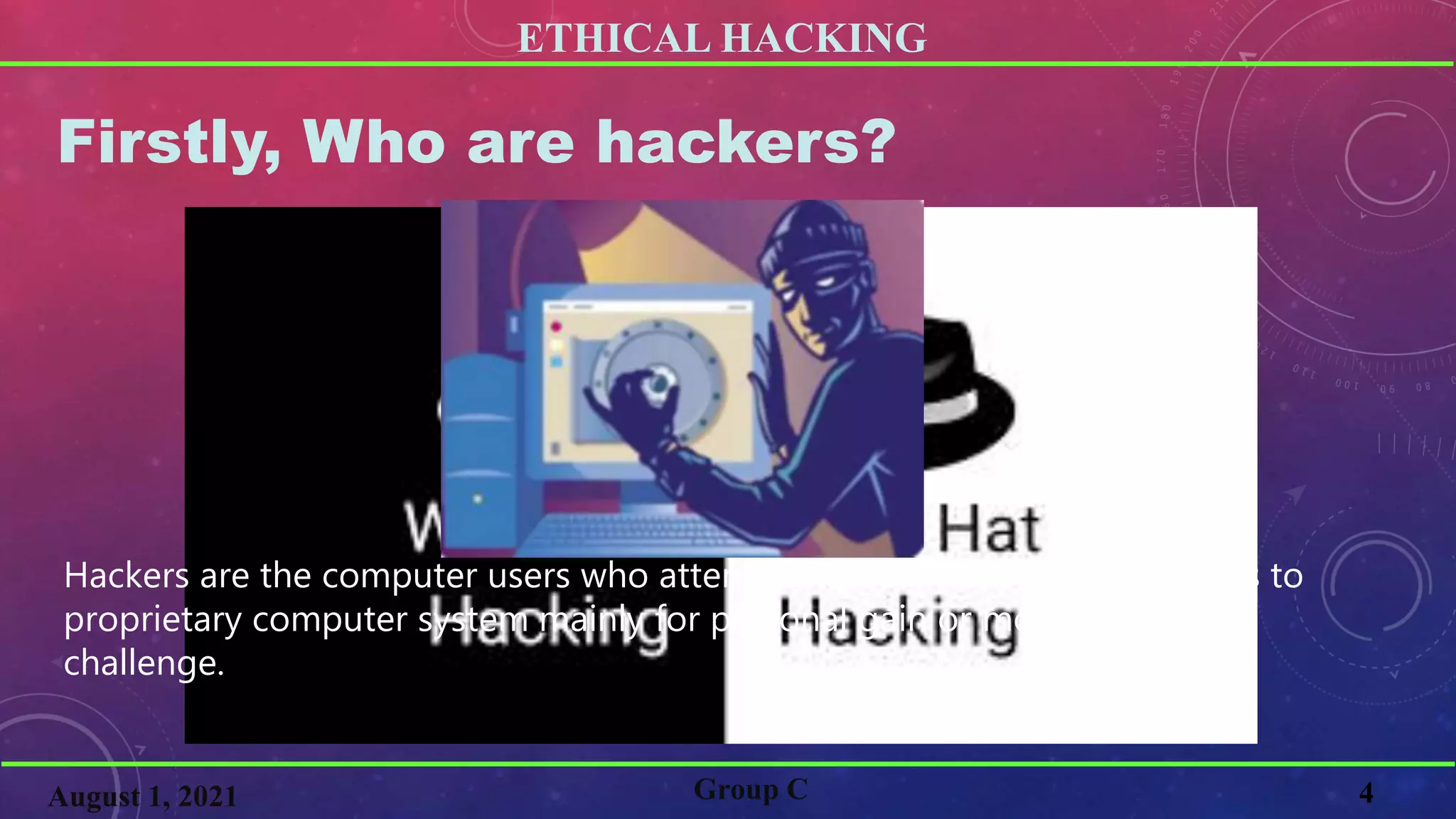 ETHICAL HACKING
4
Firstly, Who are hackers?
Group C
August 1, 2021
Hackers are the computer users who attempts to gain unauthorized access to
proprietary computer system mainly for personal gain or motivated by a
challenge.
 