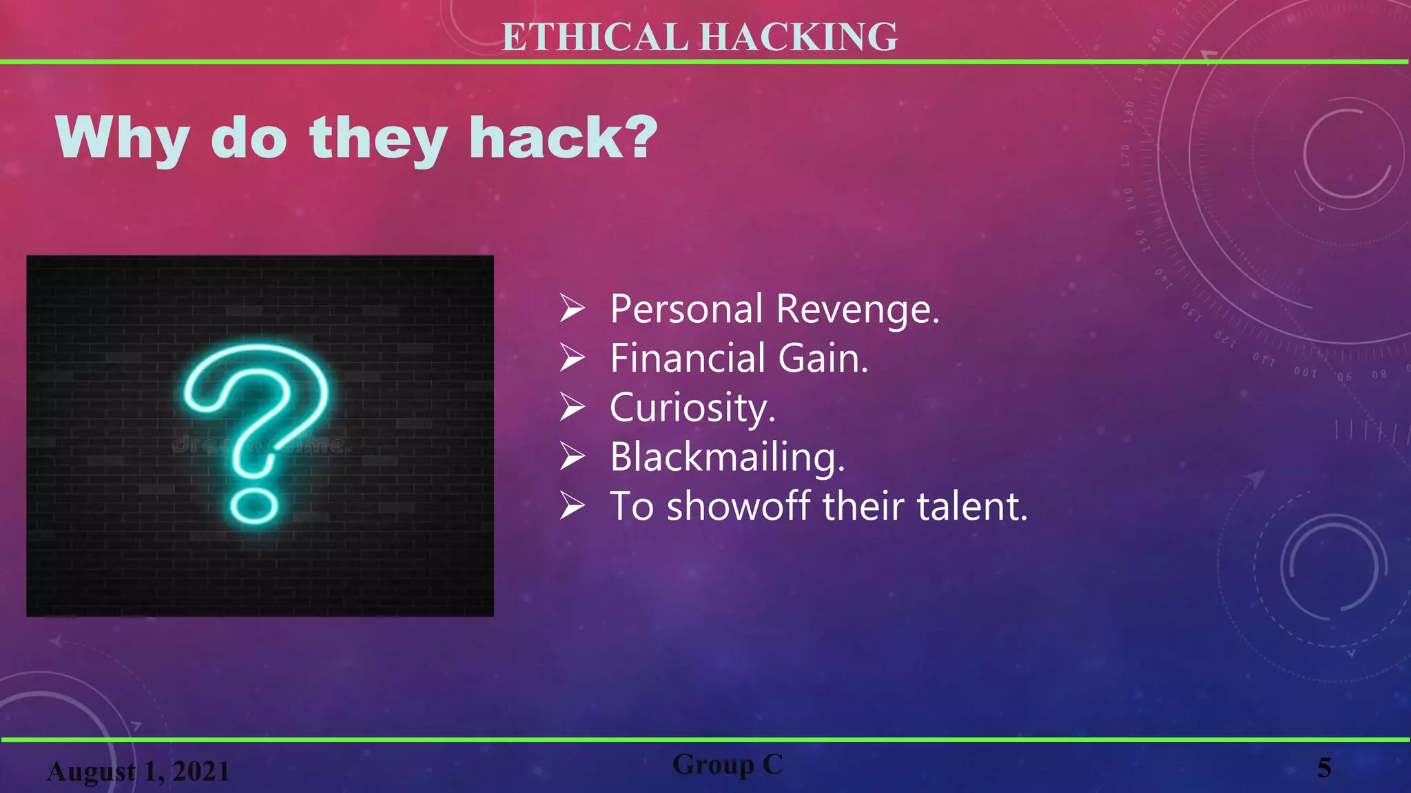 ETHICAL HACKING
5
Why do they hack?
 Personal Revenge.
 Financial Gain.
 Curiosity.
 Blackmailing.
 To showoff their talent.
Group C
August 1, 2021
 