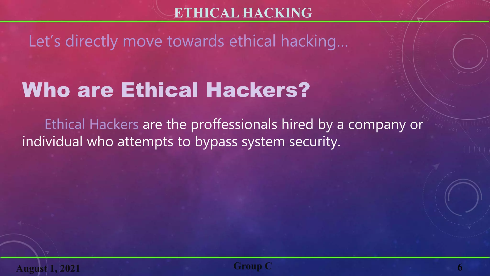ETHICAL HACKING
6
Group C
August 1, 2021
Let’s directly move towards ethical hacking…
Who are Ethical Hackers?
Ethical Hackers are the proffessionals hired by a company or
individual who attempts to bypass system security.
 
