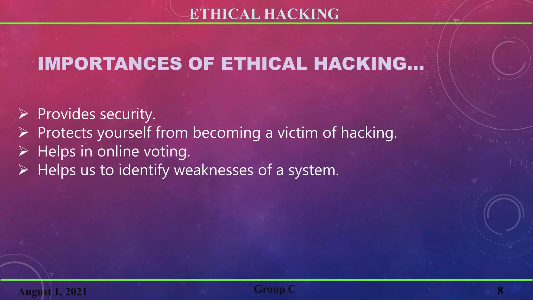 ETHICAL HACKING
8
Group C
August 1, 2021
IMPORTANCES OF ETHICAL HACKING…
 Provides security.
 Protects yourself from becoming a victim of hacking.
 Helps in online voting.
 Helps us to identify weaknesses of a system.
 