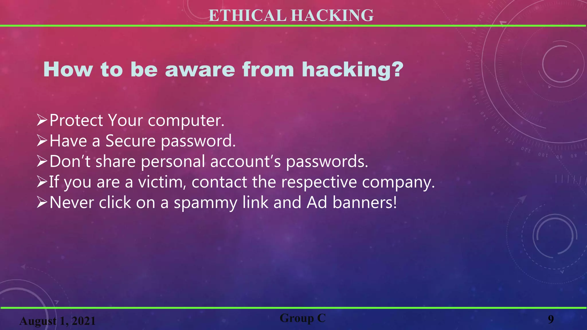 ETHICAL HACKING
9
Group C
August 1, 2021
How to be aware from hacking?
Protect Your computer.
Have a Secure password.
Don’t share personal account’s passwords.
If you are a victim, contact the respective company.
Never click on a spammy link and Ad banners!
 