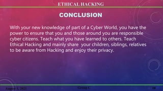 ETHICAL HACKING
10
Group C
August 1, 2021
CONCLUSION
With your new knowledge of part of a Cyber World, you have the
power to ensure that you and those around you are responsible
cyber citizens. Teach what you have learned to others. Teach
Ethical Hacking and mainly share your children, siblings, relatives
to be aware from Hacking and enjoy their privacy.
 
