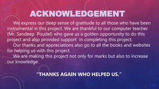ACKNOWLEDGEMENT
We express our deep sense of gratitude to all those who have been
instrumental in this project. We are thankful to our computer teacher
(Mr. Sandeep Poudel) who gave us a golden opportunity to do this
project and also provided support in completing this project.
Our thanks and appreciations also go to all the books and websites
for helping us with this project.
We are making this project not only for marks but also to increase
our knowledge.
“THANKS AGAIN WHO HELPED US.”
 