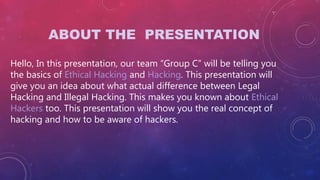 ABOUT THE PRESENTATION
Hello, In this presentation, our team “Group C” will be telling you
the basics of Ethical Hacking and Hacking. This presentation will
give you an idea about what actual difference between Legal
Hacking and Illegal Hacking. This makes you known about Ethical
Hackers too. This presentation will show you the real concept of
hacking and how to be aware of hackers.
 