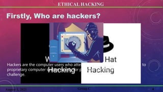 ETHICAL HACKING
4
Firstly, Who are hackers?
Group C
August 1, 2021
Hackers are the computer users who attempts to gain unauthorized access to
proprietary computer system mainly for personal gain or motivated by a
challenge.
 