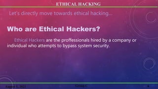 ETHICAL HACKING
6
Group C
August 1, 2021
Let’s directly move towards ethical hacking…
Who are Ethical Hackers?
Ethical Hackers are the proffessionals hired by a company or
individual who attempts to bypass system security.
 