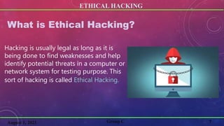 ETHICAL HACKING
7
Group C
August 1, 2021
What is Ethical Hacking?
Hacking is usually legal as long as it is
being done to find weaknesses and help
identify potential threats in a computer or
network system for testing purpose. This
sort of hacking is called Ethical Hacking.
 