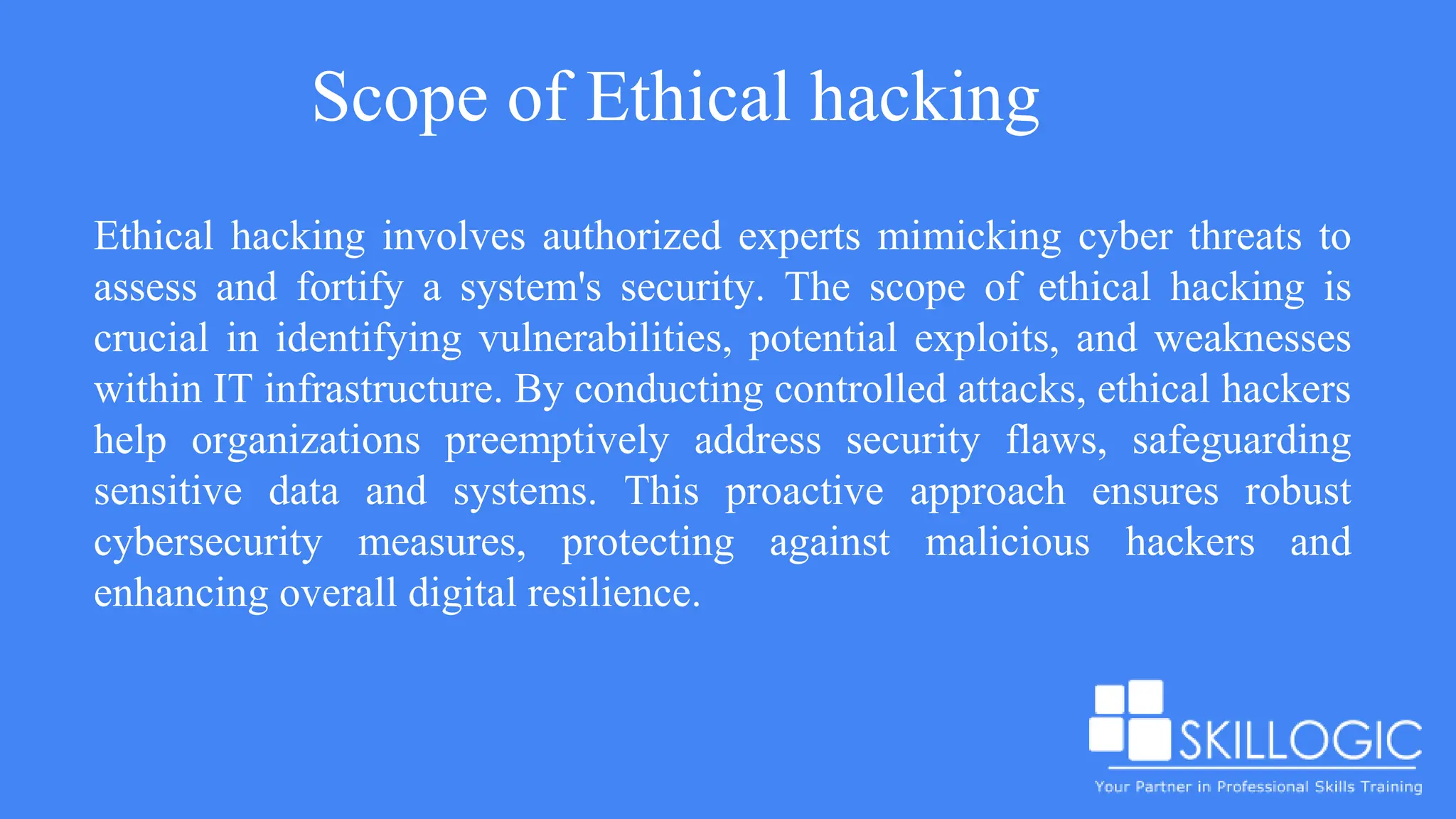 Scope of Ethical hacking
Ethical hacking involves authorized experts mimicking cyber threats to
assess and fortify a system's security. The scope of ethical hacking is
crucial in identifying vulnerabilities, potential exploits, and weaknesses
within IT infrastructure. By conducting controlled attacks, ethical hackers
help organizations preemptively address security flaws, safeguarding
sensitive data and systems. This proactive approach ensures robust
cybersecurity measures, protecting against malicious hackers and
enhancing overall digital resilience.
 