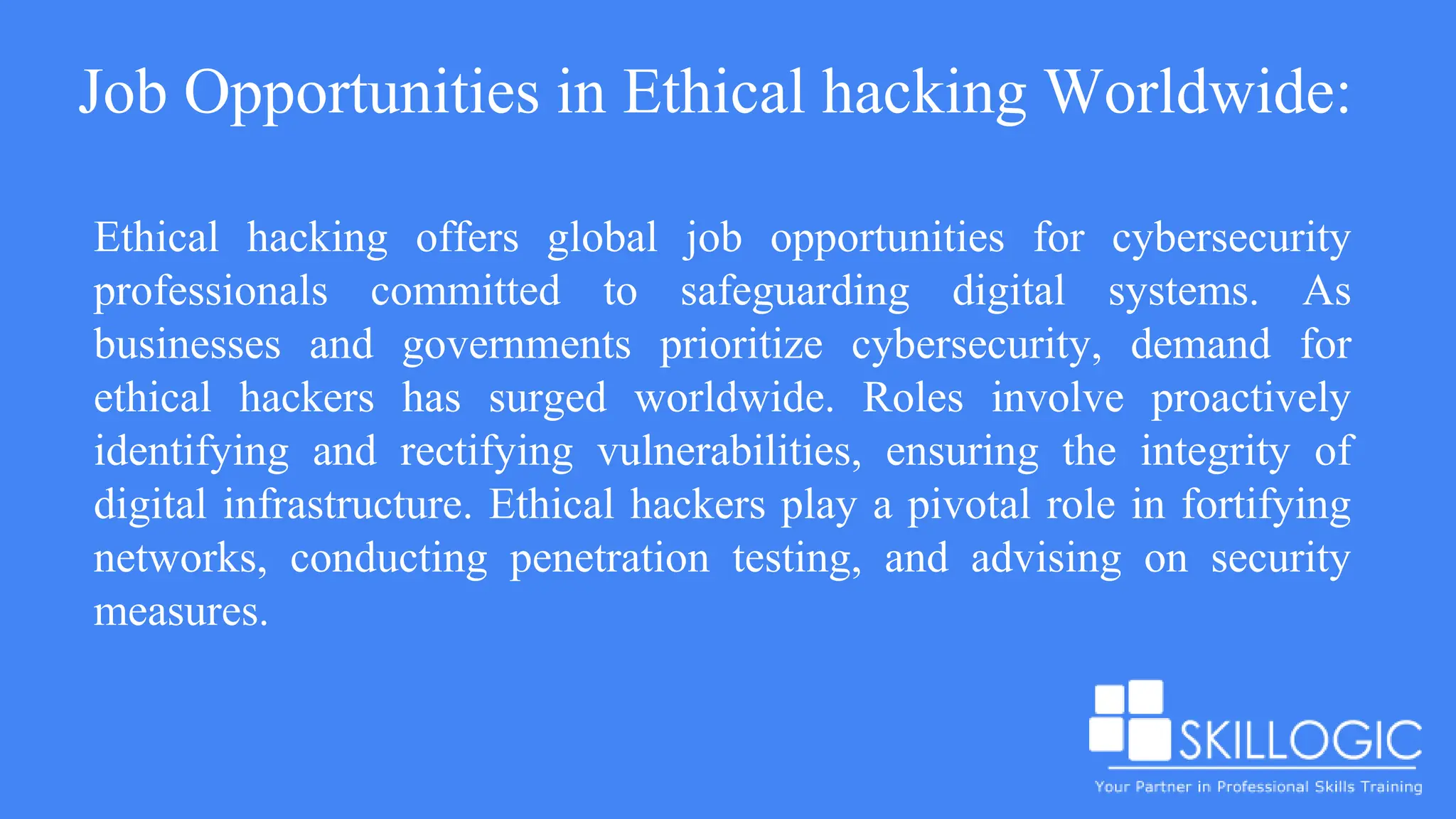 Job Opportunities in Ethical hacking Worldwide:
Ethical hacking offers global job opportunities for cybersecurity
professionals committed to safeguarding digital systems. As
businesses and governments prioritize cybersecurity, demand for
ethical hackers has surged worldwide. Roles involve proactively
identifying and rectifying vulnerabilities, ensuring the integrity of
digital infrastructure. Ethical hackers play a pivotal role in fortifying
networks, conducting penetration testing, and advising on security
measures.
 