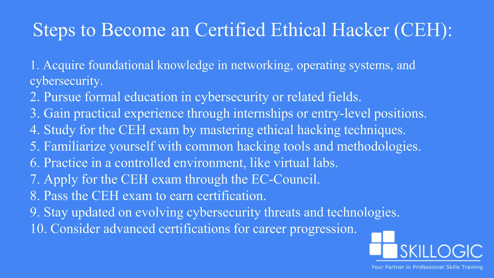 Steps to Become an Certified Ethical Hacker (CEH):
1. Acquire foundational knowledge in networking, operating systems, and
cybersecurity.
2. Pursue formal education in cybersecurity or related fields.
3. Gain practical experience through internships or entry-level positions.
4. Study for the CEH exam by mastering ethical hacking techniques.
5. Familiarize yourself with common hacking tools and methodologies.
6. Practice in a controlled environment, like virtual labs.
7. Apply for the CEH exam through the EC-Council.
8. Pass the CEH exam to earn certification.
9. Stay updated on evolving cybersecurity threats and technologies.
10. Consider advanced certifications for career progression.
 