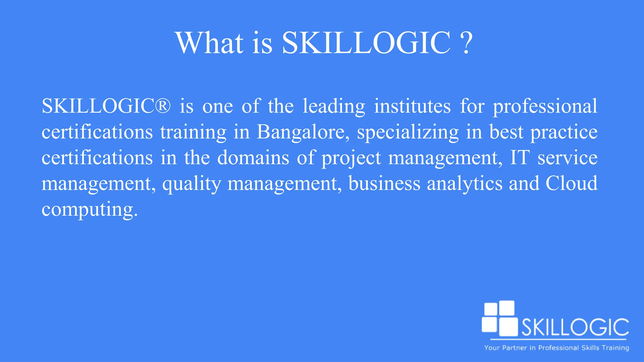 What is SKILLOGIC ?
SKILLOGIC® is one of the leading institutes for professional
certifications training in Bangalore, specializing in best practice
certifications in the domains of project management, IT service
management, quality management, business analytics and Cloud
computing.
 