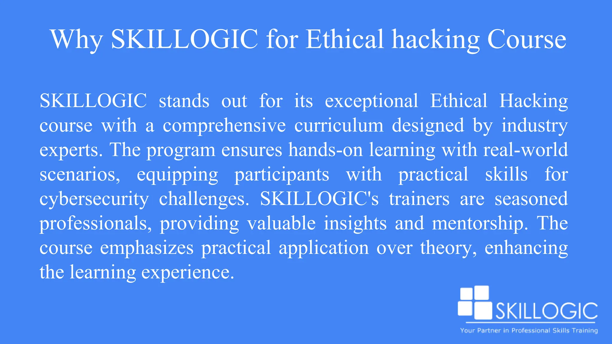 Why SKILLOGIC for Ethical hacking Course
SKILLOGIC stands out for its exceptional Ethical Hacking
course with a comprehensive curriculum designed by industry
experts. The program ensures hands-on learning with real-world
scenarios, equipping participants with practical skills for
cybersecurity challenges. SKILLOGIC's trainers are seasoned
professionals, providing valuable insights and mentorship. The
course emphasizes practical application over theory, enhancing
the learning experience.
 