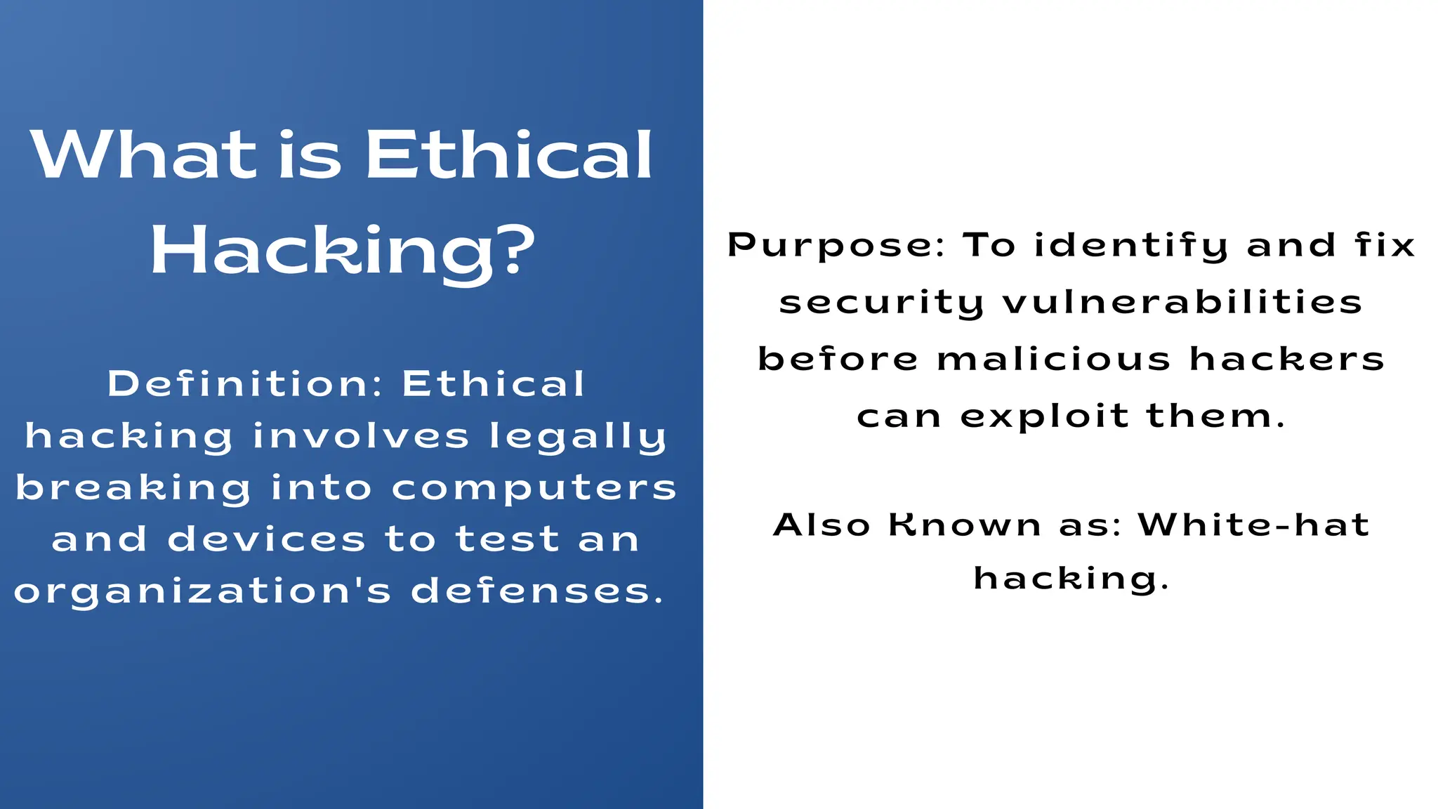 What is Ethical
Hacking?
Definition: Ethical
hacking involves legally
breaking into computers
and devices to test an
organization's defenses.
Purpose: To identify and fix
security vulnerabilities
before malicious hackers
can exploit them.
Also Known as: White-hat
hacking.
 