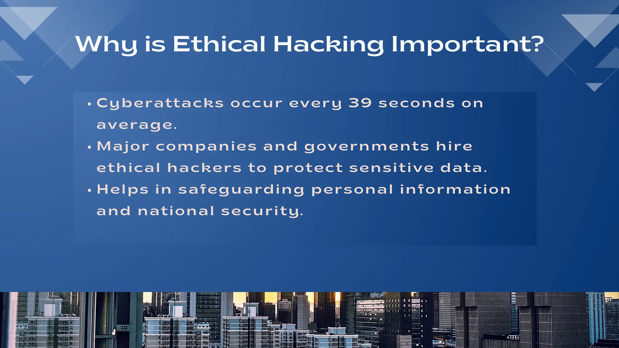 Cyberattacks occur every 39 seconds on
average.
Major companies and governments hire
ethical hackers to protect sensitive data.
Helps in safeguarding personal information
and national security.
Why is Ethical Hacking Important?
 
