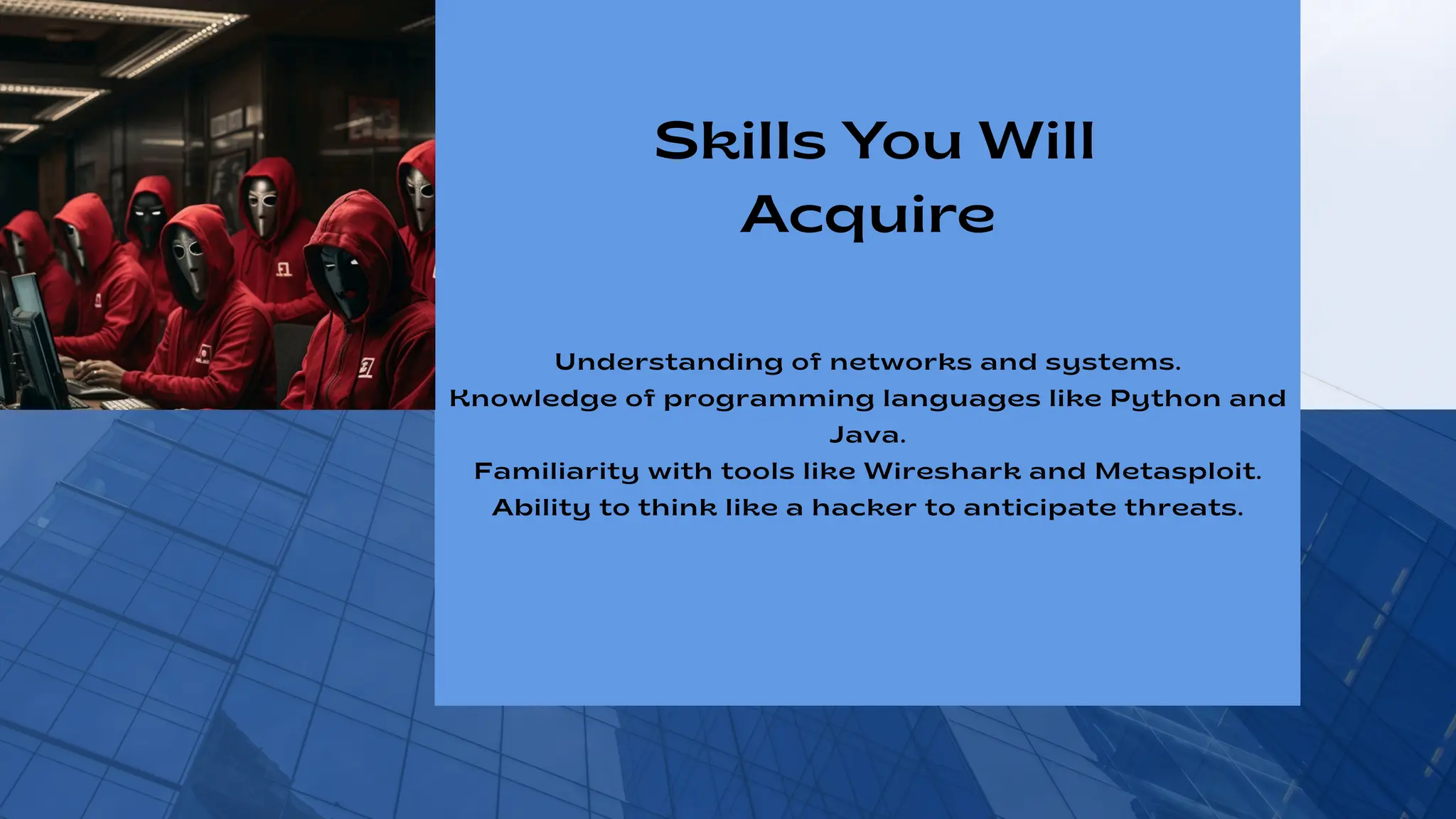 Understanding of networks and systems.
Knowledge of programming languages like Python and
Java.
Familiarity with tools like Wireshark and Metasploit.
Ability to think like a hacker to anticipate threats.
Skills You Will
Acquire
 
