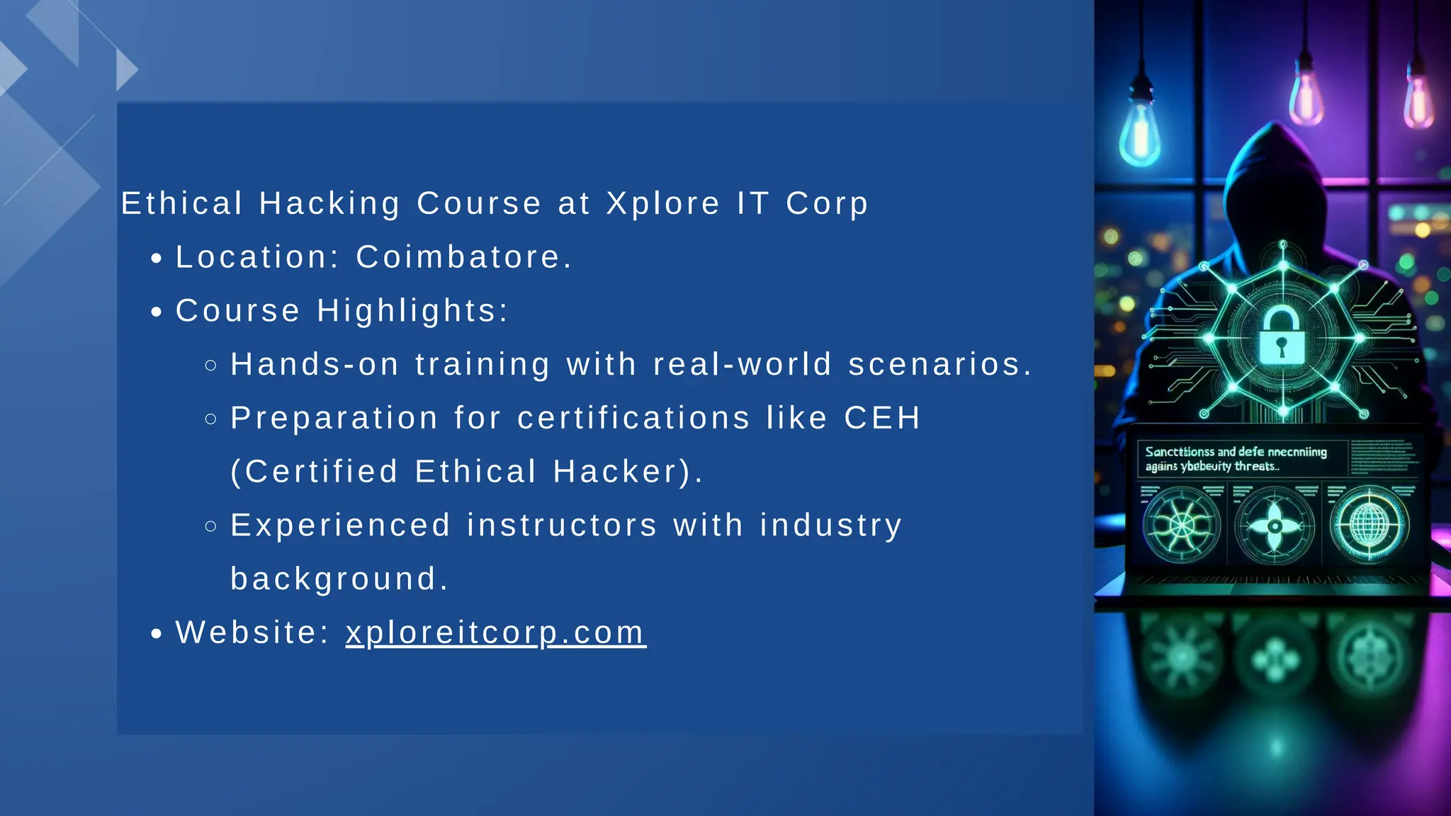 Ethical Hacking Course at Xplore IT Corp
Location: Coimbatore.
Course Highlights:
Hands-on training with real-world scenarios.
Preparation for certifications like CEH
(Certified Ethical Hacker).
Experienced instructors with industry
background.
Website: xploreitcorp.com
 