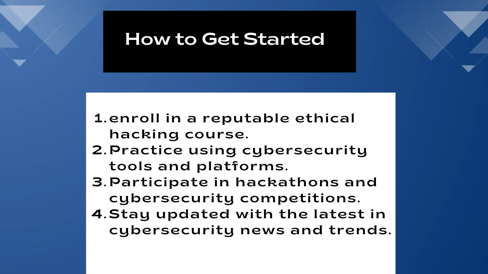 1. enroll in a reputable ethical
hacking course.
2. Practice using cybersecurity
tools and platforms.
3. Participate in hackathons and
cybersecurity competitions.
4. Stay updated with the latest in
cybersecurity news and trends.
How to Get Started
 