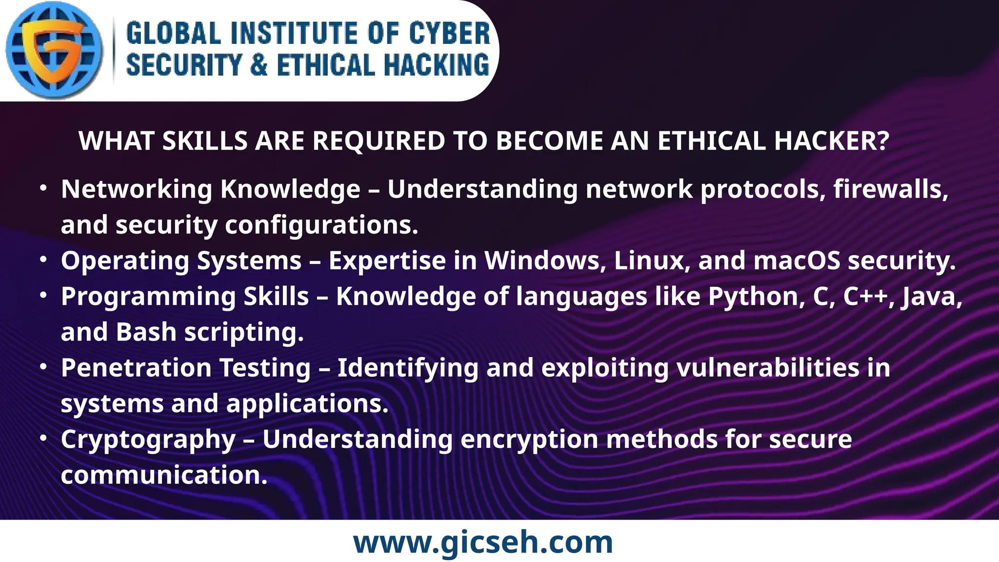 www.gicseh.com
WHAT SKILLS ARE REQUIRED TO BECOME AN ETHICAL HACKER?
• Networking Knowledge – Understanding network protocols, firewalls,
and security configurations.
• Operating Systems – Expertise in Windows, Linux, and macOS security.
• Programming Skills – Knowledge of languages like Python, C, C++, Java,
and Bash scripting.
• Penetration Testing – Identifying and exploiting vulnerabilities in
systems and applications.
• Cryptography – Understanding encryption methods for secure
communication.
 