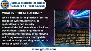 www.gicseh.com
WHAT IS ETHICAL HACKING?
Ethical hacking is the practice of testing
computer systems, networks, or
applications to find security
vulnerabilities before malicious hackers
exploit them. It helps organizations
strengthen cybersecurity by identifying
and fixing weaknesses, ensuring data
protection, and preventing unauthorized
access or cyber-attacks.
 