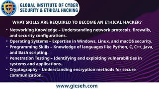www.gicseh.com
WHAT SKILLS ARE REQUIRED TO BECOME AN ETHICAL HACKER?
• Networking Knowledge – Understanding network protocols, firewalls,
and security configurations.
• Operating Systems – Expertise in Windows, Linux, and macOS security.
• Programming Skills – Knowledge of languages like Python, C, C++, Java,
and Bash scripting.
• Penetration Testing – Identifying and exploiting vulnerabilities in
systems and applications.
• Cryptography – Understanding encryption methods for secure
communication.
 
